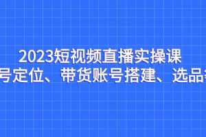 （7081期）2023短视频直播实操课，账号定位、带货账号搭建、选品等