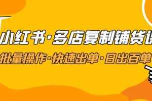 （4968期）小红书·多店复制铺货课，批量操作·快速出单·日出百单（更新2023年2月）