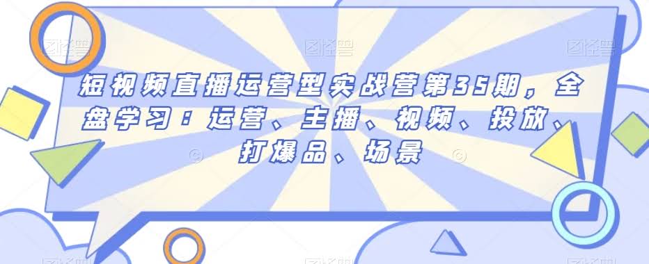 短视频直播运营型实战营第35期,全盘学习:运营、主播、视频、投放、打爆品、场景