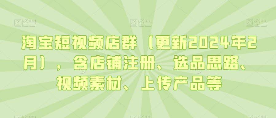 淘宝短视频店群(更新2024年2月),含店铺注册、选品思路、视频素材、上传产品等