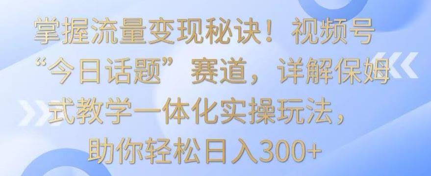 掌握流量变现秘诀!视频号“今日话题”赛道,详解保姆式教学一体化实操玩法,助你轻松日入300+【揭秘】