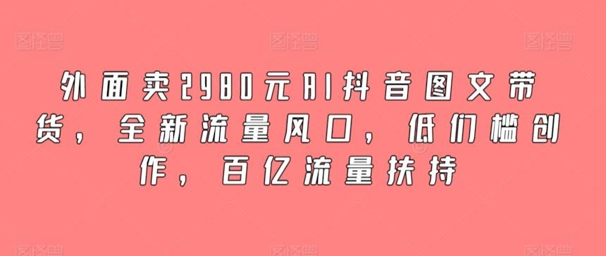外面卖2980元AI抖音图文带货,全新流量风口,低们槛创作,百亿流量扶持