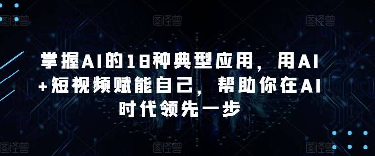 掌握AI的18种典型应用,用AI+短视频赋能自己,帮助你在AI时代领先一步