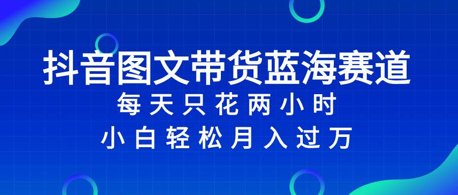 抖音图文带货蓝海赛道，每天只花2小时，小白轻松过万