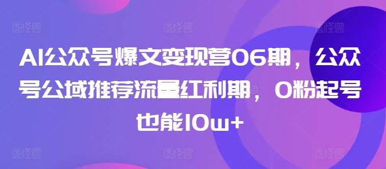 AI公众号爆文变现营06期,公众号公域推荐流量红利期,0粉起号也能10w+