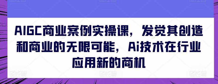 AIGC商业案例实操课,发觉其创造和商业的无限可能,Ai技术在行业应用新的商机