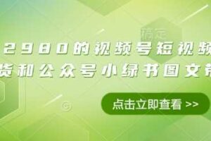 价值2980的视频号短视频橱窗带货和公众号小绿书图文带货