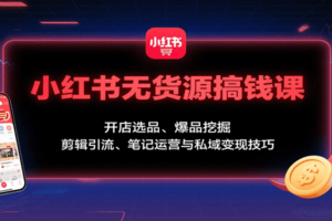 小红书无货源搞钱课：开店选品、爆品挖掘，剪辑引流、笔记运营与私域变现技巧