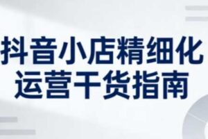 抖音小店精细化运营干货指南新版，助力商家系统提升店铺运营能力