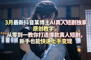 3月最新抖音某博主AI真人短剧独家原创教学，从零到一教你打造爆款真人短剧，新手也能快速上手变现
