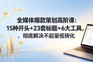 （18753期）全媒体爆款策划高阶课：15种开头+23套标题+6大工具，彻底解决不起量低转化