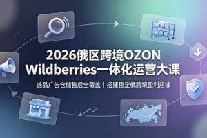 （19162期）2026俄区跨境OZON Wildberries一体化运营大课，选品广告仓储售后全覆盖，搭建稳定俄跨境盈利店铺