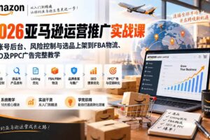 （20410期）2026亚马逊运营推广实战课：从账号后台、风险控制与选品上架到FBA物流、SEO及PPC广告完整教学